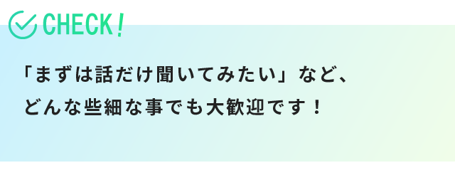 「まずは話だけ聞いてみたい」など、どんな些細な事でも大歓迎です！